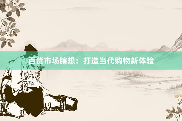 百货市场瞎想：打造当代购物新体验