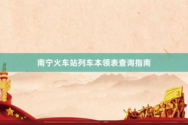南宁火车站列车本领表查询指南